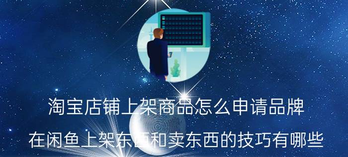 淘宝店铺上架商品怎么申请品牌 在闲鱼上架东西和卖东西的技巧有哪些？